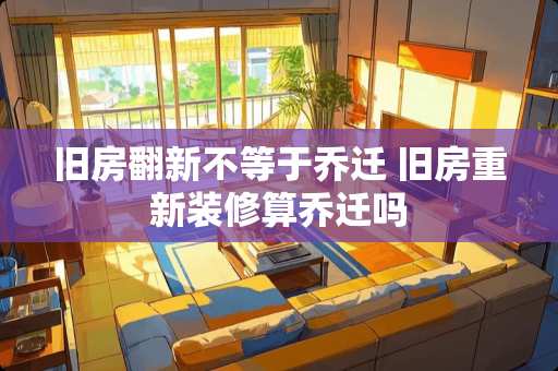 旧房翻新不等于乔迁 旧房重新装修算乔迁吗