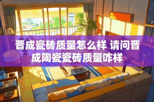 晋成瓷砖质量怎么样 请问晋成陶瓷瓷砖质量咋样