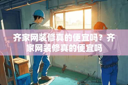 齐家网装修真的便宜吗？齐家网装修真的便宜吗