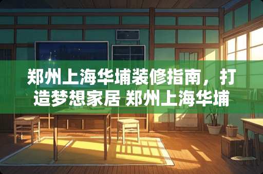 郑州上海华埔装修指南，打造梦想家居 郑州上海华埔装修如何