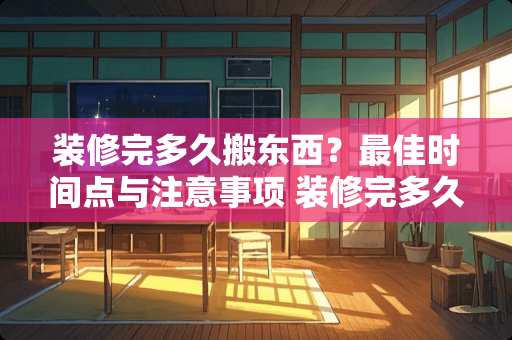 装修完多久搬东西？最佳时间点与注意事项 装修完多久搬东西