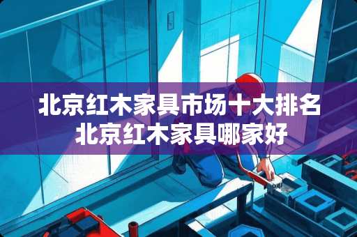 北京红木家具市场十大排名 北京红木家具哪家好