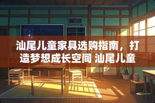 汕尾儿童家具选购指南，打造梦想成长空间 汕尾儿童家具哪里有名