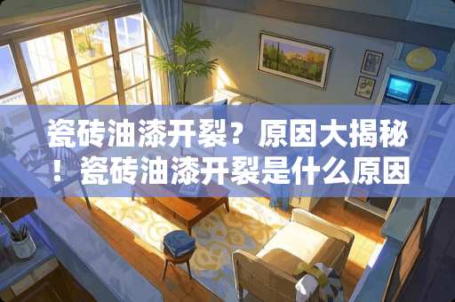 瓷砖油漆开裂？原因大揭秘！瓷砖油漆开裂是什么原因