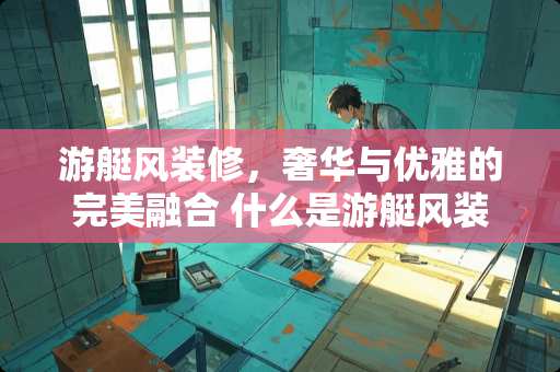 游艇风装修，奢华与优雅的完美融合 什么是游艇风装修