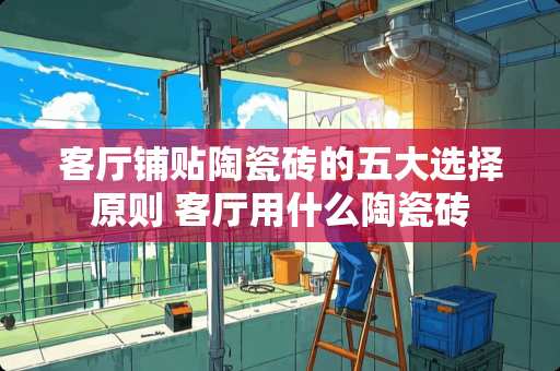 客厅铺贴陶瓷砖的五大选择原则 客厅用什么陶瓷砖