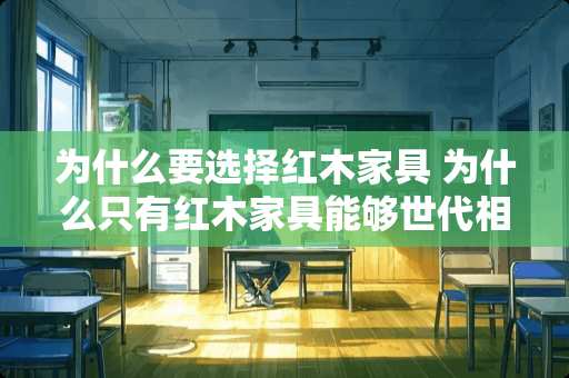 为什么要选择红木家具 为什么只有红木家具能够世代相传，越用越值钱