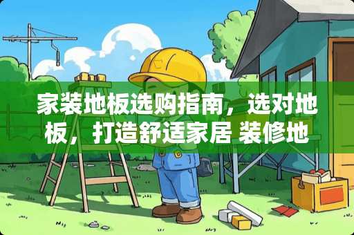 家装地板选购指南，选对地板，打造舒适家居 装修地板用什么好