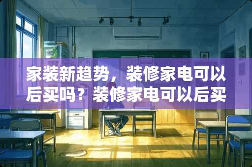 家装新趋势，装修家电可以后买吗？装修家电可以后买吗