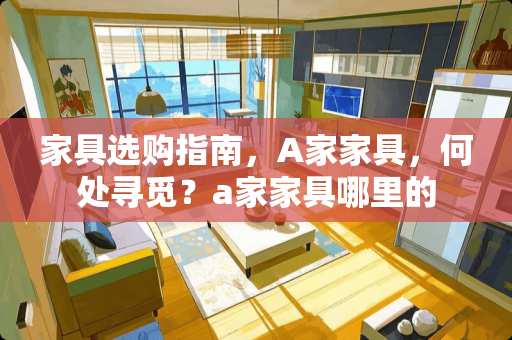 家具选购指南，A家家具，何处寻觅？a家家具哪里的