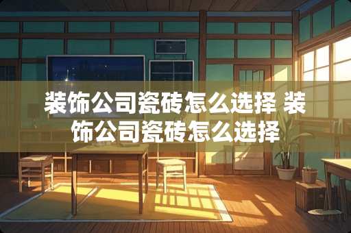 装饰公司瓷砖怎么选择 装饰公司瓷砖怎么选择