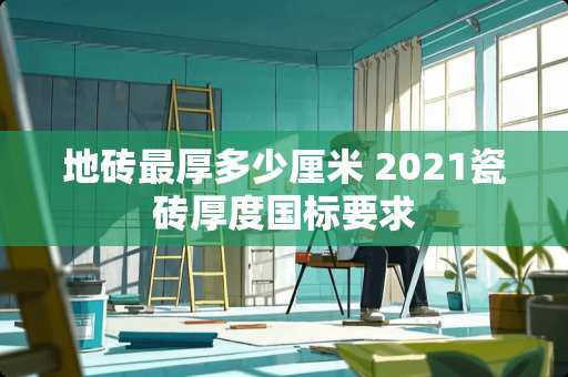 地砖最厚多少厘米 2021瓷砖厚度国标要求