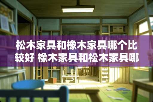 松木家具和橡木家具哪个比较好 橡木家具和松木家具哪个好