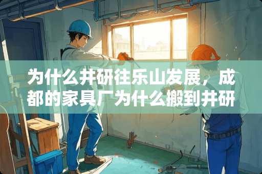 为什么井研往乐山发展，成都的家具厂为什么搬到井研来，对井研有什么好处 乐山哪里买家具