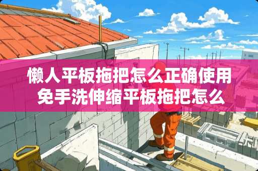 懒人平板拖把怎么正确使用 免手洗伸缩平板拖把怎么使用