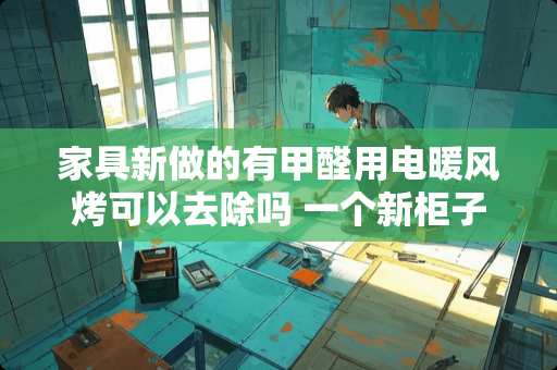 家具新做的有甲醛用电暖风烤可以去除吗 一个新柜子的甲醛有多少