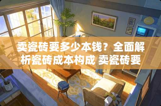 卖瓷砖要多少本钱？全面解析瓷砖成本构成 卖瓷砖要多少本钱