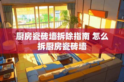 厨房瓷砖墙拆除指南 怎么拆厨房瓷砖墙