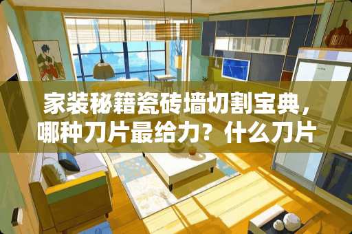 家装秘籍瓷砖墙切割宝典，哪种刀片最给力？什么刀片能割瓷砖墙