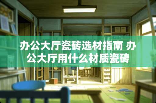 办公大厅瓷砖选材指南 办公大厅用什么材质瓷砖