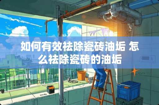 如何有效祛除瓷砖油垢 怎么祛除瓷砖的油垢