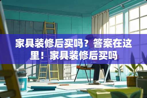 家具装修后买吗？答案在这里！家具装修后买吗