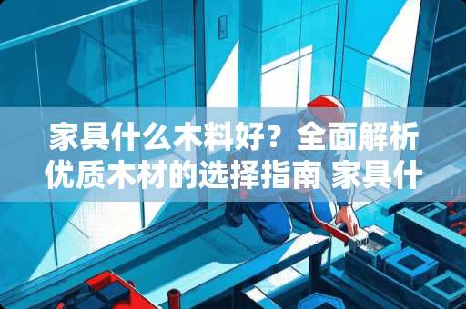 家具什么木料好？全面解析优质木材的选择指南 家具什么木料好