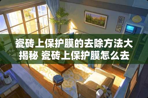 瓷砖上保护膜的去除方法大揭秘 瓷砖上保护膜怎么去除