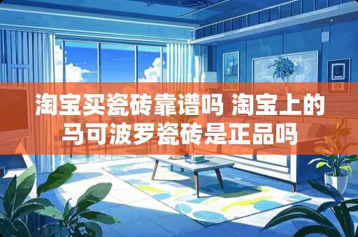 淘宝买瓷砖靠谱吗 淘宝上的马可波罗瓷砖是正品吗