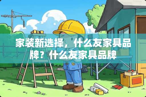 家装新选择，什么友家具品牌？什么友家具品牌