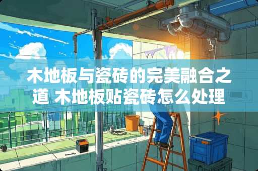 木地板与瓷砖的完美融合之道 木地板贴瓷砖怎么处理好