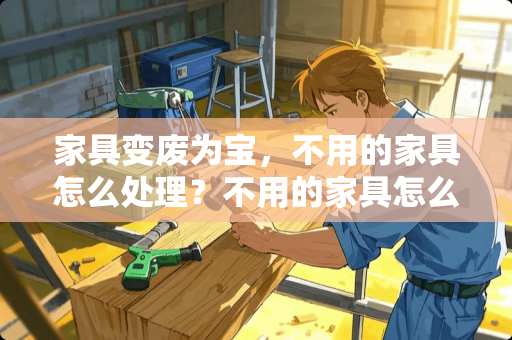 家具变废为宝，不用的家具怎么处理？不用的家具怎么处理