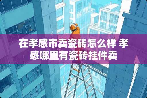 在孝感市卖瓷砖怎么样 孝感哪里有瓷砖挂件卖