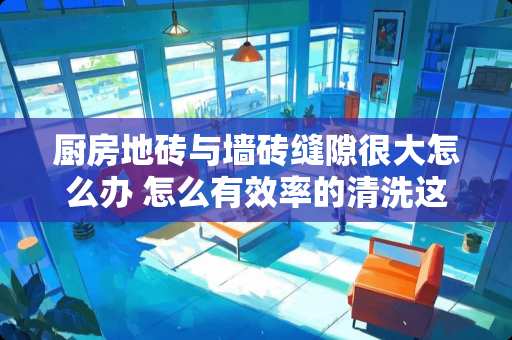 厨房地砖与墙砖缝隙很大怎么办 怎么有效率的清洗这种凹凸不平的瓷砖缝隙。有没有什么化学用品可以用