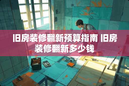 旧房装修翻新预算指南 旧房装修翻新多少钱