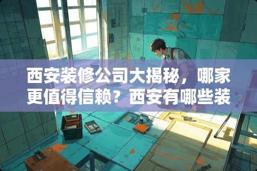 西安装修公司大揭秘，哪家更值得信赖？西安有哪些装修公司