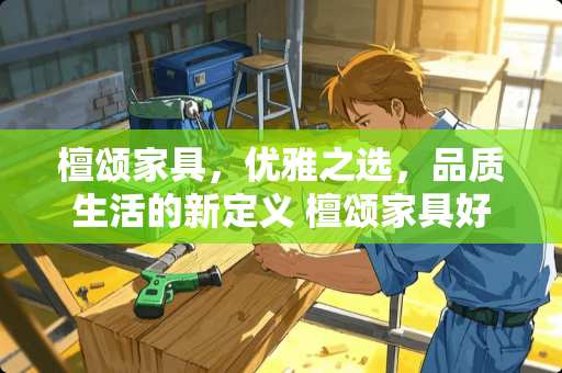 檀颂家具，优雅之选，品质生活的新定义 檀颂家具好吗