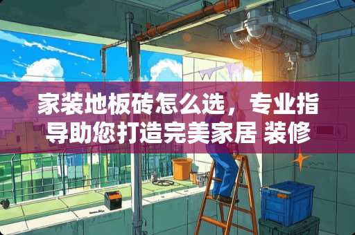 家装地板砖怎么选，专业指导助您打造完美家居 装修地板砖怎么选