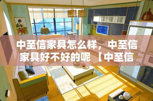 中至信家具怎么样，中至信家具好不好的呢 【中至信家具】中至信家具怎么样