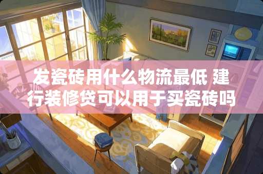 发瓷砖用什么物流最低 建行装修贷可以用于买瓷砖吗