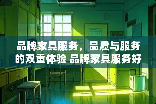 品牌家具服务，品质与服务的双重体验 品牌家具服务好吗