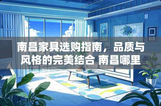 南昌家具选购指南，品质与风格的完美结合 南昌哪里买家具