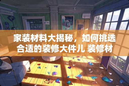 家装材料大揭秘，如何挑选合适的装修大件儿 装修材料主要看哪些