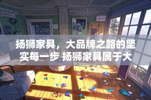 扬狮家具，大品牌之路的坚实每一步 扬狮家具属于大品牌吗