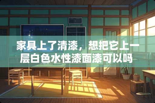 家具上了清漆，想把它上一层白色水性漆面漆可以吗 家具想要进行翻新处理，请问怎样给家具刷油漆