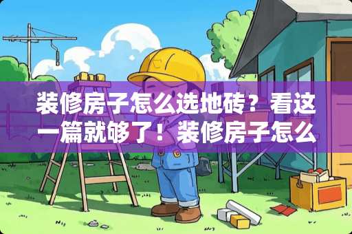 装修房子怎么选地砖？看这一篇就够了！装修房子怎么选地砖