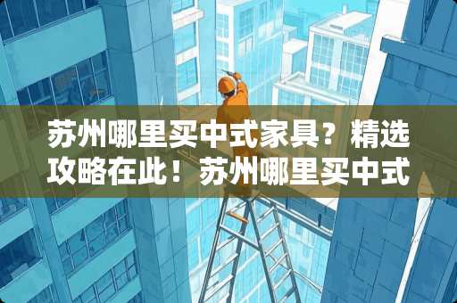 苏州哪里买中式家具？精选攻略在此！苏州哪里买中式家具