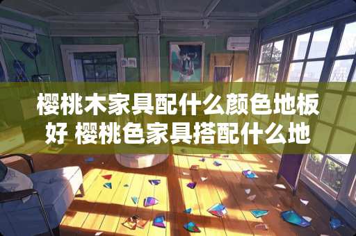 樱桃木家具配什么颜色地板好 樱桃色家具搭配什么地砖