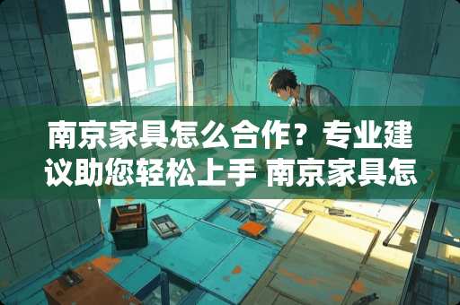 南京家具怎么合作？专业建议助您轻松上手 南京家具怎么合作