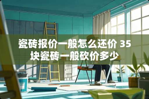 瓷砖报价一般怎么还价 35块瓷砖一般砍价多少